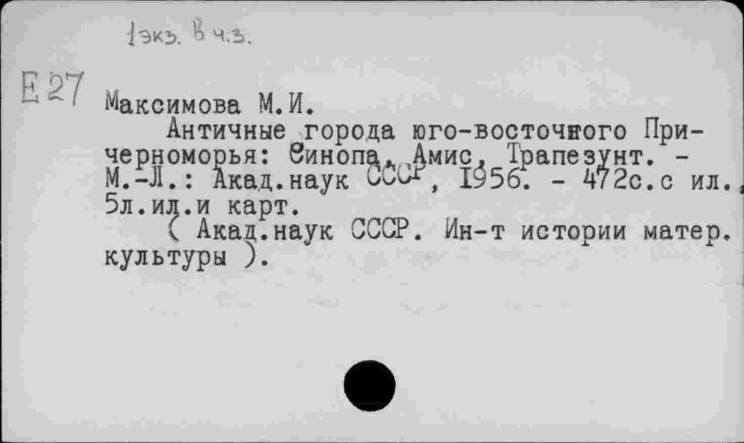 ﻿ІЗКЬ. 4.5.
Е27
Максимова М.И.
Античные города юго-восточного Причерноморья: Зинопа. Амис. Трапе зунт. -М.-Л.: Акад.наук CÖkX, 1^56. - 472с.с ил. 5л.ил.и карт.
( Акад.наук СССР. Ин-т истории матер, культуры ).